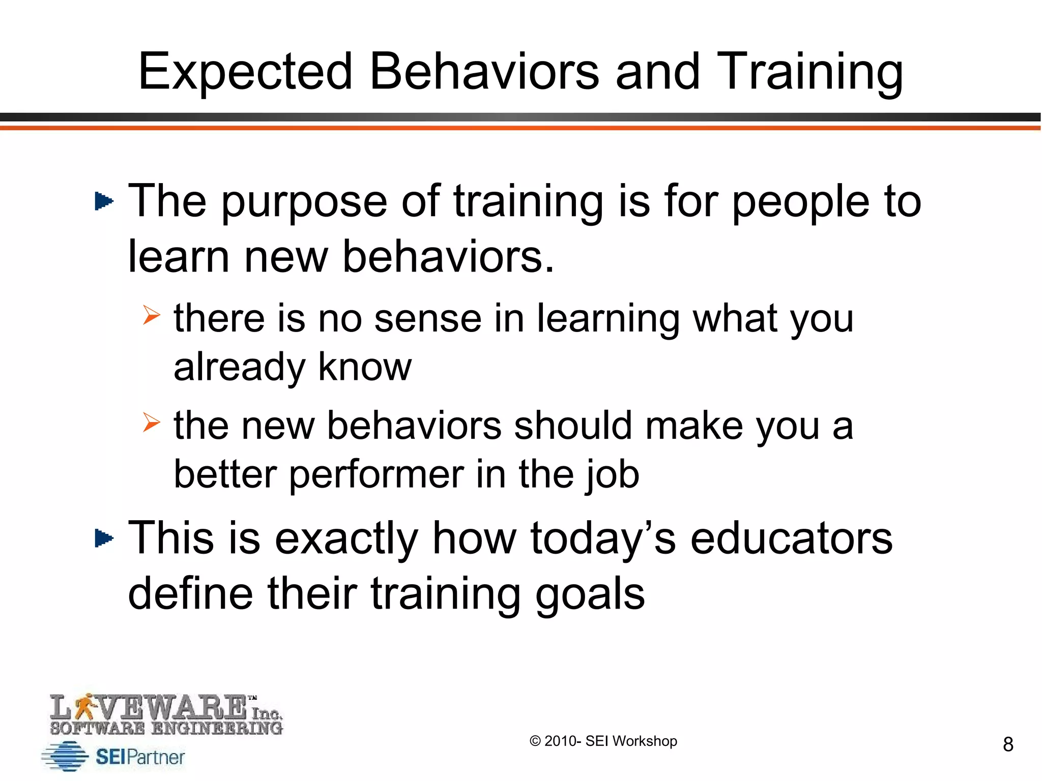 Expected Behaviors and Training The purpose of training is for people to learn new behaviors.  there is no sense in learning what you already know the new behaviors should make you a better performer in the job This is exactly how today’s educators define their training goals 