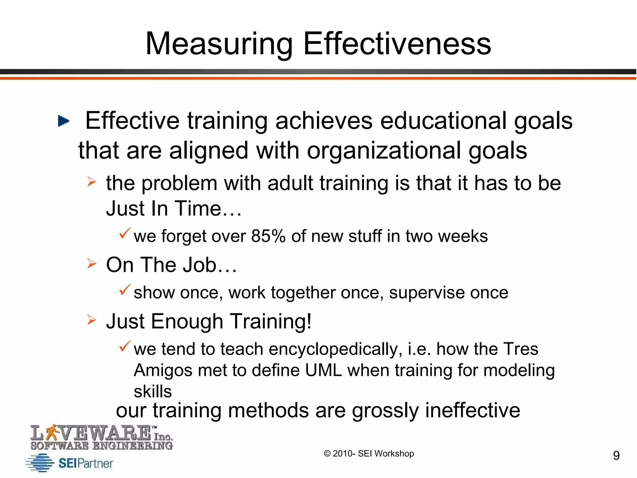 Measuring Effectiveness Effective training achieves educational goals that are aligned with organizational goals the problem with adult training is that it has to be Just In Time… we forget over 85% of new stuff in two weeks On The Job… show once, work together once, supervise once Just Enough Training! we tend to teach encyclopedically, i.e. how the Tres Amigos met to define UML when training for modeling skills our training methods are grossly ineffective 