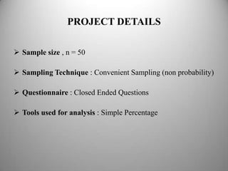 PROJECT DETAILS

 Sample size , n = 50

 Sampling Technique : Convenient Sampling (non probability)

 Questionnaire : Closed Ended Questions

 Tools used for analysis : Simple Percentage
 