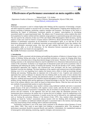 Journal of Education and Practice                                                                      www.iiste.org
ISSN 2222-1735 (Paper)      ISSN 2222-288X (Online)
Vol 3, No 10, 2012


  Effectiveness of performance assessment on meta cognitive skills
                                        Maboud Omidi Y.N. Sridhar
 Department of studies in Education, University of Mysore, Manasagangothri, Mysore-57006, India
                                     *E-mail:Maboud_omidi@yahoo.com

Abstract
Performance assessment is used to evaluate higher-order thinking and the acquisition of knowledge, concepts,
and skills required for students to succeed in the 21st century. Metacognition is thinking about thinking and is a
process consisting of planning, monitoring, cognitive strategies and awareness. The purpose of this article is
identifying the impact of performance assessment patterns on students’ meta-cognition by developing
assessment model in a quasi-experimental study. The subjects were 87 preuniversity science students that select
from population by random method and then randomly assign patterns to experimental group and control group.
The tool used for the collection of data was O’Nils and Abedi (1996) Metacognitive Skills Inventory, and for
analysis of date were used two factorrs covariate analysis (ANCOVA). Result showed that there is significant
influence of performance assessment on all dimensions of metacognitive skills, as we find that in the all
dimensions metacognitive skills in traditional assessment group scored significantly lesser than students who
were in performance assessment group. Also boys and girls students did not differ in their scoring on
metacognitive skills, as in all the dimensions. So the interaction between assessment group and sex on
metacognitive skills was found to be non-significant.
Key words: Performance assessment, Metacognitive skills

1. Introduction
Education is chiefly concerned with developing and modifying the patterns of behavior in human beings, in the
realms of thinking, feeling and acting. It uses the prescribed curriculum as a means for bringing about these
changes. Every curriculum aims to bring about desired changes in the learner. Therefore, first of all, the intended
learning outcomes or the instructional objectives must be identified in two dimensions behavioral processes and
content of the curriculum. Evaluation is an integral part of educational system and can be of immense value in
maintaining and enhancing the quality of teaching and learning. From the last decades of 20th century, modern
psychological approaches like cognitive and constructivism were developed, and the basic psychological
hypothesis were put into challenge. The basic hypotheses of the cognitive and constructivism is that the authentic
learning, even in its very beginning level, requires the learners active efforts to build up knowledge through
thinking and reasoning. Thinking plays an important role in this point of view. Cognitive and constructivist
approaches have such an influence on education that now thinking skills are the center of more attention than
any other time (Dembo, 1994). Learning and educational experts on complex learning have emphasized that
objectives, methods and assessment tools should be selected and applied in a way that can assess comprehension,
problem solving, thinking skills and the application of learned knowledge in real life. This can not be done by
most of the common objective tests which are based on behaviorism theories. What has been said shows that
new methods of assessment help teachers to reach to these goals.
     In spite of the developments, many teachers continue using traditional methods and tools in assessment
greatly because of the lack of familiarity with cognitive science results, and also the lack of experience in
modern methods and skills of assessment. Consequently, they do not believe in strong learners´ roles in learning
process and self evaluation. In this approach; tests and test results shape the educational processes. In a
measurement driven instruction, the teacher tries to increase the level of students´ scores by emphasizing on the
tips which will be presented in examinations. It usually occurs but can be followed by very unpleasant results
such as: limiting the curriculum, illiteracy of the learners (Cizek, 1993). Also, teachers whose educational
methods are based by "surface" assessments educate learners with low thinking skills (Lefrancois, 2000).
Therefore, a lot emphasis on traditional methods and goals in assessment leads to the memory load and getting
away from deep learning of basic thinking skills in education and training.
     Performance assessment is one of the many issues examined in the education reform literature of recent
years (Berk, 1986). They result in more higher level thinking or metacognitive skills. This advantage of
performance assessment should be measured directly and explicitly. Unfortunately, few standardized measures
of metacognitive skills (planning, monitoring, cognitive strategies, and awareness) exist.




                                                             7
 