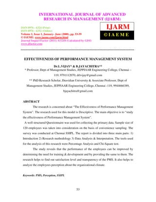 InternationalINTERNATIONAL JOURNAL OF ADVANCED– 6324
               Journal of Advanced Research in Management (IJARM), ISSN 0976
                  RESEARCH IN MANAGEMENT (IJARM)
 (Print), ISSN 0976 – 6332 (Online), Volume 1, Issue 1, January- June (2000)


ISSN 0976 - 6324 (Print)
ISSN 0976 - 6332 (Online)
                                                                      IJARM
Volume 1, Issue 1, January- June (2000), pp. 53-59
© IAEME: www.iaeme.com/ijarm.html
                                                                   ©IAEME
Journal Impact Factor (2011): 0.5218 (Calculated by GISI)
www.jifactor.com




  EFFECTIVENESS OF PERFORMANCE MANAGEMENT SYSTEM
                         Dr.L.VIJAY* & B.JAYACHITRA**
  * Professor, Dept of Management Studies, JEPPIAAR Engineering College, Chennai –
                          119, 9791112070, drlvijay@gmail.com
      ** PhD Research Scholar, Dravidian University & Associate Professor, Dept of
    Management Studies, JEPPIAAR Engineering College, Chennai -119, 9944666389,
                                  bjayachitra@gmail.com


 ABSTRACT
         The research is concerned about “The Effectiveness of Performance Management
 System”. The research used for this model is Descriptive. The main objective is to “study
 the effectiveness of Performance Management System”.
  A well structured Questionnaire was used for collecting the primary data. Sample size of
 120 employees was taken into consideration on the basis of convenience sampling. The
 survey was conducted at Chennai SSIPL. The report is divided into three main parts: 1)
 Introduction 2) Research methodology 3) Data Analysis & Interpretation. The tools used
 for the analysis of this research were Percentage Analysis and Chi-Square test.
         The study reveals that the performance of the employees can be improved by
 determining the need for training & development and by providing the same to them. The
 research helps to find out satisfaction level and transparency of the PMS. It also helps to
 analyze the employees perception about the organizational climate.


 Keywords: PMS, Perception, SSIPL




                                             53
 