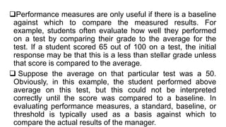 Performance measures are only useful if there is a baseline
against which to compare the measured results. For
example, students often evaluate how well they performed
on a test by comparing their grade to the average for the
test. If a student scored 65 out of 100 on a test, the initial
response may be that this is a less than stellar grade unless
that score is compared to the average.
 Suppose the average on that particular test was a 50.
Obviously, in this example, the student performed above
average on this test, but this could not be interpreted
correctly until the score was compared to a baseline. In
evaluating performance measures, a standard, baseline, or
threshold is typically used as a basis against which to
compare the actual results of the manager.
 