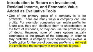 Introduction to Return on Investment,
Residual Income, and Economic Value
Added as Evaluative Tools
• One of the primary goals of a company is to be
profitable. There are many ways a company can use
profits. For example, companies can retain profits for
future use, they can distribute them to shareholders in
the form of dividends, or they can use the profits to pay
off debts. However, none of these options actually
contributes to the growth of the company. In order to
stay profitable, a company must continuously evolve. A
fourth option for the use of company profits is to reinvest
the profits into the company in order to help it grow.
 