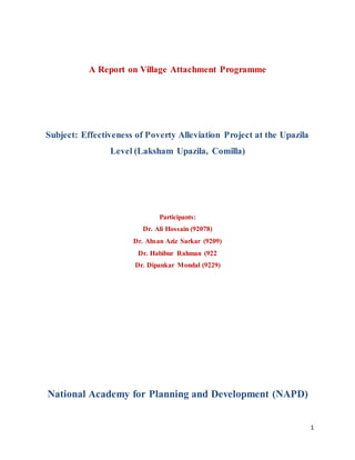 1
A Report on Village Attachment Programme
Subject: Effectiveness of Poverty Alleviation Project at the Upazila
Level (Laksham Upazila, Comilla)
Participants:
Dr. Ali Hossain (92078)
Dr. Ahsan Aziz Sarkar (9209)
Dr. Habibur Rahman (922
Dr. Dipankar Mondal (9229)
National Academy for Planning and Development (NAPD)
 