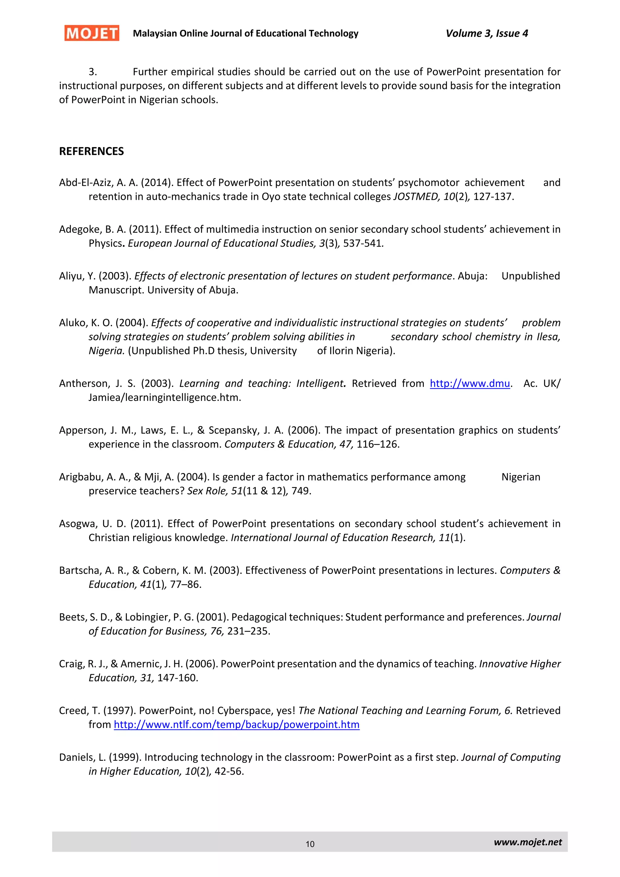 Malaysian Online Journal of Educational Technology Volume 3, Issue 4
3. Further empirical studies should be carried out on the use of PowerPoint presentation for
instructional purposes, on different subjects and at different levels to provide sound basis for the integration
of PowerPoint in Nigerian schools.
REFERENCES
Abd-El-Aziz, A. A. (2014). Effect of PowerPoint presentation on students’ psychomotor achievement and
retention in auto-mechanics trade in Oyo state technical colleges JOSTMED, 10(2), 127-137.
Adegoke, B. A. (2011). Effect of multimedia instruction on senior secondary school students’ achievement in
Physics. European Journal of Educational Studies, 3(3), 537-541.
Aliyu, Y. (2003). Effects of electronic presentation of lectures on student performance. Abuja: Unpublished
Manuscript. University of Abuja.
Aluko, K. O. (2004). Effects of cooperative and individualistic instructional strategies on students’ problem
solving strategies on students’ problem solving abilities in secondary school chemistry in Ilesa,
Nigeria. (Unpublished Ph.D thesis, University of Ilorin Nigeria).
Antherson, J. S. (2003). Learning and teaching: Intelligent. Retrieved from http://www.dmu. Ac. UK/
Jamiea/learningintelligence.htm.
Apperson, J. M., Laws, E. L., & Scepansky, J. A. (2006). The impact of presentation graphics on students’
experience in the classroom. Computers & Education, 47, 116–126.
Arigbabu, A. A., & Mji, A. (2004). Is gender a factor in mathematics performance among Nigerian
preservice teachers? Sex Role, 51(11 & 12), 749.
Asogwa, U. D. (2011). Effect of PowerPoint presentations on secondary school student’s achievement in
Christian religious knowledge. International Journal of Education Research, 11(1).
Bartscha, A. R., & Cobern, K. M. (2003). Effectiveness of PowerPoint presentations in lectures. Computers &
Education, 41(1), 77–86.
Beets, S. D., & Lobingier, P. G. (2001). Pedagogical techniques: Student performance and preferences. Journal
of Education for Business, 76, 231–235.
Craig, R. J., & Amernic, J. H. (2006). PowerPoint presentation and the dynamics of teaching. Innovative Higher
Education, 31, 147-160.
Creed, T. (1997). PowerPoint, no! Cyberspace, yes! The National Teaching and Learning Forum, 6. Retrieved
from http://www.ntlf.com/temp/backup/powerpoint.htm
Daniels, L. (1999). Introducing technology in the classroom: PowerPoint as a first step. Journal of Computing
in Higher Education, 10(2), 42-56.
www.mojet.net10
 