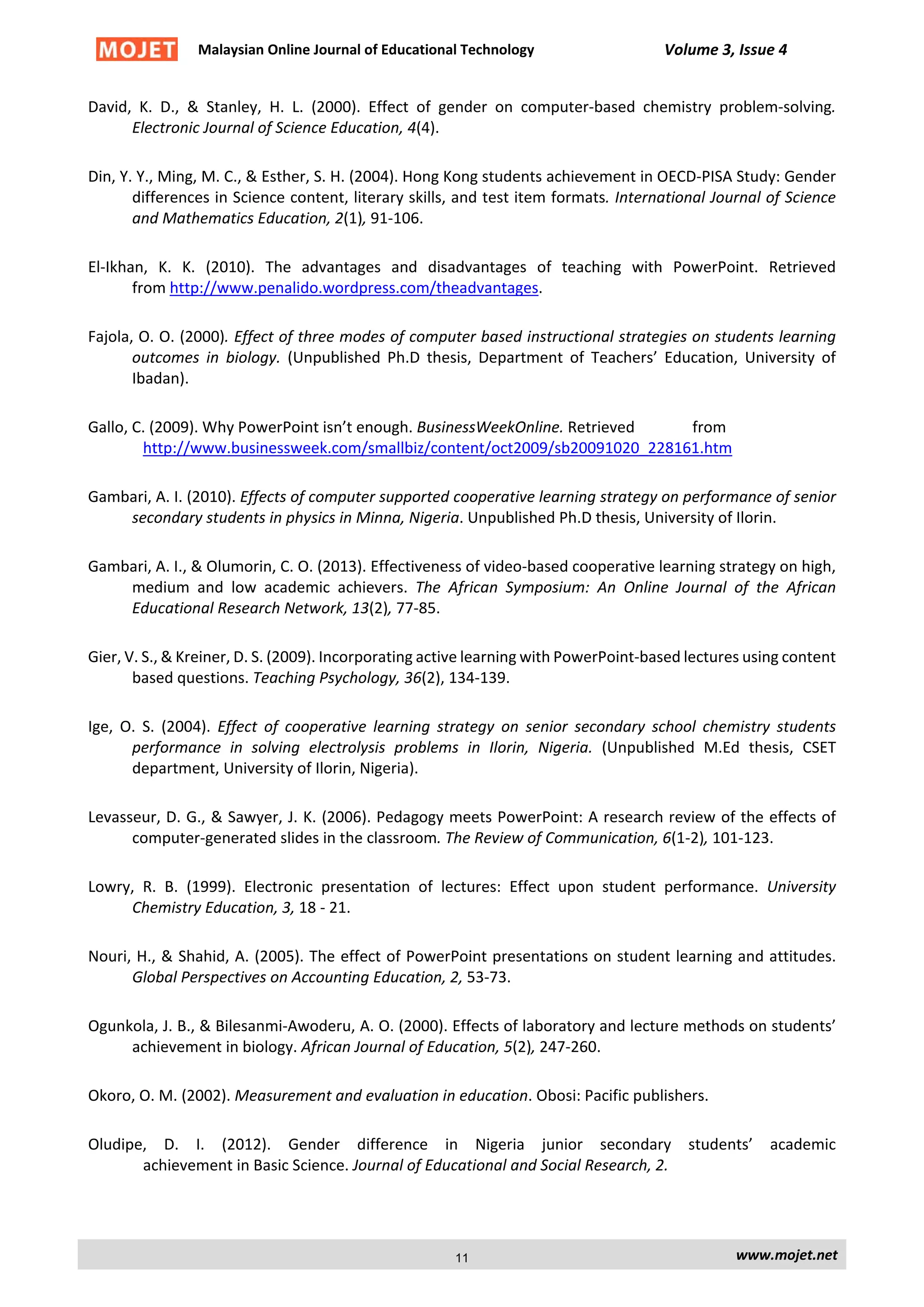 Malaysian Online Journal of Educational Technology Volume 3, Issue 4
David, K. D., & Stanley, H. L. (2000). Effect of gender on computer-based chemistry problem-solving.
Electronic Journal of Science Education, 4(4).
Din, Y. Y., Ming, M. C., & Esther, S. H. (2004). Hong Kong students achievement in OECD-PISA Study: Gender
differences in Science content, literary skills, and test item formats. International Journal of Science
and Mathematics Education, 2(1), 91-106.
El-Ikhan, K. K. (2010). The advantages and disadvantages of teaching with PowerPoint. Retrieved
from http://www.penalido.wordpress.com/theadvantages.
Fajola, O. O. (2000). Effect of three modes of computer based instructional strategies on students learning
outcomes in biology. (Unpublished Ph.D thesis, Department of Teachers’ Education, University of
Ibadan).
Gallo, C. (2009). Why PowerPoint isn’t enough. BusinessWeekOnline. Retrieved from
http://www.businessweek.com/smallbiz/content/oct2009/sb20091020_228161.htm
Gambari, A. I. (2010). Effects of computer supported cooperative learning strategy on performance of senior
secondary students in physics in Minna, Nigeria. Unpublished Ph.D thesis, University of Ilorin.
Gambari, A. I., & Olumorin, C. O. (2013). Effectiveness of video-based cooperative learning strategy on high,
medium and low academic achievers. The African Symposium: An Online Journal of the African
Educational Research Network, 13(2), 77-85.
Gier, V. S., & Kreiner, D. S. (2009). Incorporating active learning with PowerPoint-based lectures using content
based questions. Teaching Psychology, 36(2), 134-139.
Ige, O. S. (2004). Effect of cooperative learning strategy on senior secondary school chemistry students
performance in solving electrolysis problems in Ilorin, Nigeria. (Unpublished M.Ed thesis, CSET
department, University of Ilorin, Nigeria).
Levasseur, D. G., & Sawyer, J. K. (2006). Pedagogy meets PowerPoint: A research review of the effects of
computer-generated slides in the classroom. The Review of Communication, 6(1-2), 101-123.
Lowry, R. B. (1999). Electronic presentation of lectures: Effect upon student performance. University
Chemistry Education, 3, 18 - 21.
Nouri, H., & Shahid, A. (2005). The effect of PowerPoint presentations on student learning and attitudes.
Global Perspectives on Accounting Education, 2, 53-73.
Ogunkola, J. B., & Bilesanmi-Awoderu, A. O. (2000). Effects of laboratory and lecture methods on students’
achievement in biology. African Journal of Education, 5(2), 247-260.
Okoro, O. M. (2002). Measurement and evaluation in education. Obosi: Pacific publishers.
Oludipe, D. I. (2012). Gender difference in Nigeria junior secondary students’ academic
achievement in Basic Science. Journal of Educational and Social Research, 2.
www.mojet.net11
 