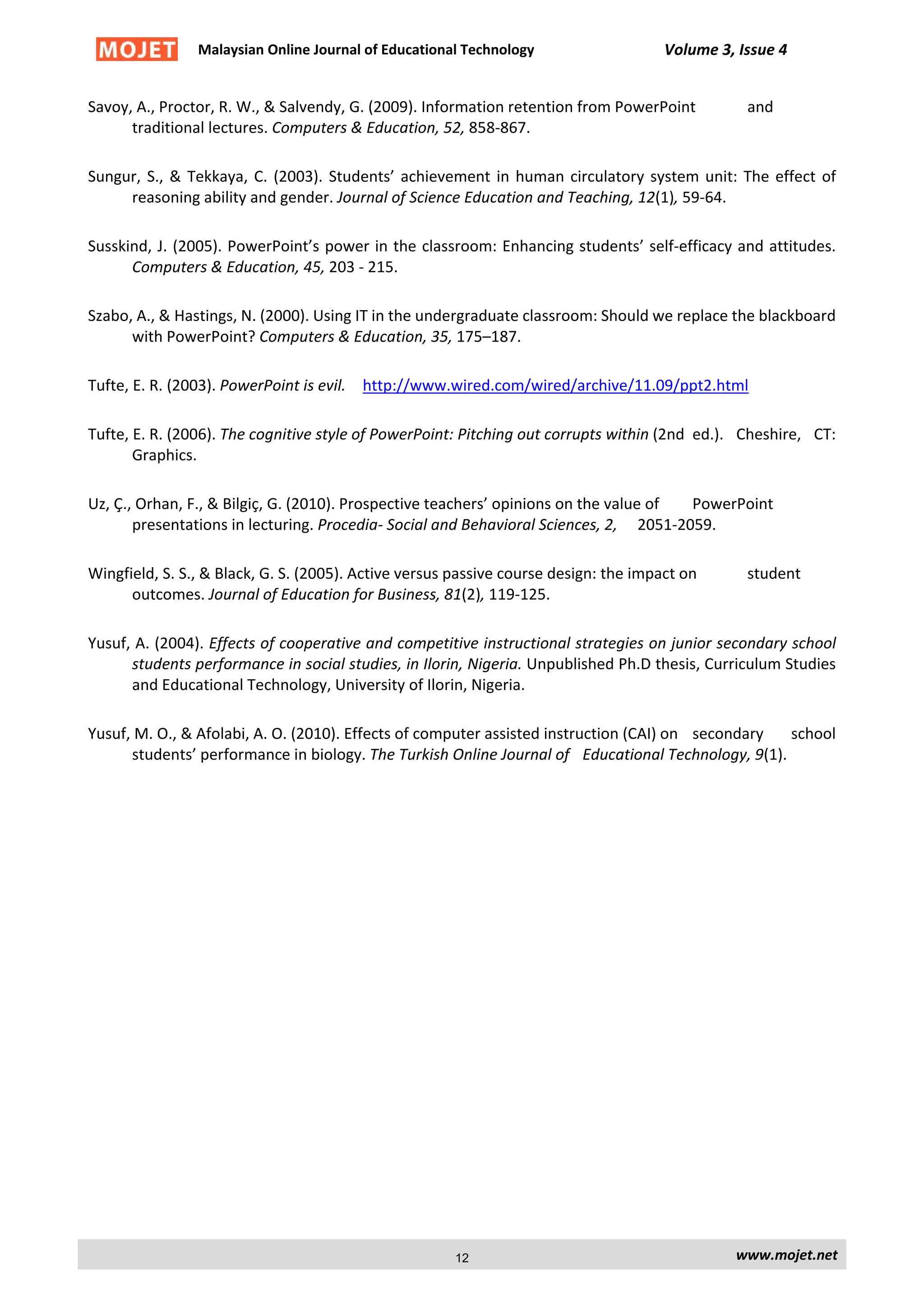 Malaysian Online Journal of Educational Technology Volume 3, Issue 4
Savoy, A., Proctor, R. W., & Salvendy, G. (2009). Information retention from PowerPoint and
traditional lectures. Computers & Education, 52, 858-867.
Sungur, S., & Tekkaya, C. (2003). Students’ achievement in human circulatory system unit: The effect of
reasoning ability and gender. Journal of Science Education and Teaching, 12(1), 59-64.
Susskind, J. (2005). PowerPoint’s power in the classroom: Enhancing students’ self-efficacy and attitudes.
Computers & Education, 45, 203 - 215.
Szabo, A., & Hastings, N. (2000). Using IT in the undergraduate classroom: Should we replace the blackboard
with PowerPoint? Computers & Education, 35, 175–187.
Tufte, E. R. (2003). PowerPoint is evil. http://www.wired.com/wired/archive/11.09/ppt2.html
Tufte, E. R. (2006). The cognitive style of PowerPoint: Pitching out corrupts within (2nd ed.). Cheshire, CT:
Graphics.
Uz, Ç., Orhan, F., & Bilgiç, G. (2010). Prospective teachers’ opinions on the value of PowerPoint
presentations in lecturing. Procedia- Social and Behavioral Sciences, 2, 2051-2059.
Wingfield, S. S., & Black, G. S. (2005). Active versus passive course design: the impact on student
outcomes. Journal of Education for Business, 81(2), 119-125.
Yusuf, A. (2004). Effects of cooperative and competitive instructional strategies on junior secondary school
students performance in social studies, in Ilorin, Nigeria. Unpublished Ph.D thesis, Curriculum Studies
and Educational Technology, University of Ilorin, Nigeria.
Yusuf, M. O., & Afolabi, A. O. (2010). Effects of computer assisted instruction (CAI) on secondary school
students’ performance in biology. The Turkish Online Journal of Educational Technology, 9(1).
www.mojet.net12
 