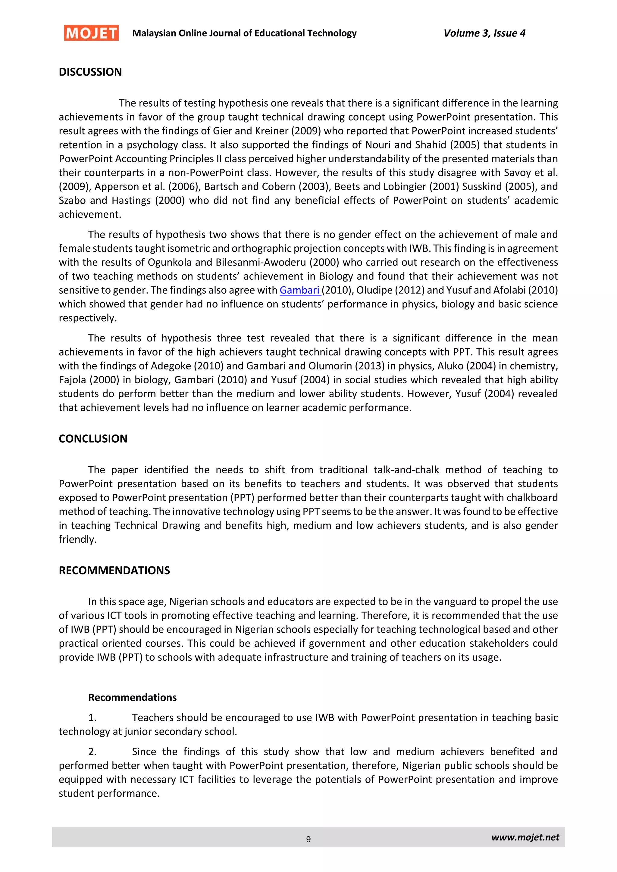 Malaysian Online Journal of Educational Technology Volume 3, Issue 4
DISCUSSION
The results of testing hypothesis one reveals that there is a significant difference in the learning
achievements in favor of the group taught technical drawing concept using PowerPoint presentation. This
result agrees with the findings of Gier and Kreiner (2009) who reported that PowerPoint increased students’
retention in a psychology class. It also supported the findings of Nouri and Shahid (2005) that students in
PowerPoint Accounting Principles II class perceived higher understandability of the presented materials than
their counterparts in a non-PowerPoint class. However, the results of this study disagree with Savoy et al.
(2009), Apperson et al. (2006), Bartsch and Cobern (2003), Beets and Lobingier (2001) Susskind (2005), and
Szabo and Hastings (2000) who did not find any beneficial effects of PowerPoint on students’ academic
achievement.
The results of hypothesis two shows that there is no gender effect on the achievement of male and
female students taught isometric and orthographic projection concepts with IWB. This finding is in agreement
with the results of Ogunkola and Bilesanmi-Awoderu (2000) who carried out research on the effectiveness
of two teaching methods on students’ achievement in Biology and found that their achievement was not
sensitive to gender. The findings also agree with Gambari (2010), Oludipe (2012) and Yusuf and Afolabi (2010)
which showed that gender had no influence on students’ performance in physics, biology and basic science
respectively.
The results of hypothesis three test revealed that there is a significant difference in the mean
achievements in favor of the high achievers taught technical drawing concepts with PPT. This result agrees
with the findings of Adegoke (2010) and Gambari and Olumorin (2013) in physics, Aluko (2004) in chemistry,
Fajola (2000) in biology, Gambari (2010) and Yusuf (2004) in social studies which revealed that high ability
students do perform better than the medium and lower ability students. However, Yusuf (2004) revealed
that achievement levels had no influence on learner academic performance.
CONCLUSION
The paper identified the needs to shift from traditional talk-and-chalk method of teaching to
PowerPoint presentation based on its benefits to teachers and students. It was observed that students
exposed to PowerPoint presentation (PPT) performed better than their counterparts taught with chalkboard
method of teaching. The innovative technology using PPT seems to be the answer. It was found to be effective
in teaching Technical Drawing and benefits high, medium and low achievers students, and is also gender
friendly.
RECOMMENDATIONS
In this space age, Nigerian schools and educators are expected to be in the vanguard to propel the use
of various ICT tools in promoting effective teaching and learning. Therefore, it is recommended that the use
of IWB (PPT) should be encouraged in Nigerian schools especially for teaching technological based and other
practical oriented courses. This could be achieved if government and other education stakeholders could
provide IWB (PPT) to schools with adequate infrastructure and training of teachers on its usage.
Recommendations
1. Teachers should be encouraged to use IWB with PowerPoint presentation in teaching basic
technology at junior secondary school.
2. Since the findings of this study show that low and medium achievers benefited and
performed better when taught with PowerPoint presentation, therefore, Nigerian public schools should be
equipped with necessary ICT facilities to leverage the potentials of PowerPoint presentation and improve
student performance.
www.mojet.net9
 