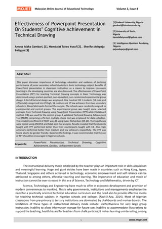 Malaysian Online Journal of Educational Technology Volume 3, Issue 4
Effectiveness of Powerpoint Presentation
On Students’ Cognitive Achievement in
Technical Drawing
Amosa Isiaka Gambari, [1], Hamdalat Taiwo Yusuf [2] , Sherifat Adepeju
Balogun [3]
[1] Federal University, Nigeria
gambari@futminna.edu.ng
[2] University of Ilorin,
Nigeria
hamdallatyusuf@yahoo.com
[3] Intelligence Quotient Academy,
Nigeria
pejuadepeju@gmail.com
ABSTRACT
This paper discusses importance of technology education and evidence of declining
performance of junior secondary school students in basic technology subject. Benefits of
PowerPoint presentation in classroom instruction as a means to improve classroom
teaching in the developing countries are also discussed. The effectiveness of PowerPoint
Presentation (PPT) for teaching Technical Drawing concepts in Basic Technology was
determined using a pretest-posttest, non-equivalent, non-randomized experimental group
design. A 2x2x3 factorial design was employed. One hundred JSS 1 students (53 male and
47 female) categorized into 29 high, 54 medium and 17 low achievers from two secondary
schools in Abuja Metropolis formed the sample. The schools were randomly assigned to
experimental and control groups. The experimental group was taught some selected
concepts from Technical Drawing using PowerPoint Presentation (PPT) while Chalkboard
method (CB) was used for the control group. A validated Technical Drawing Achievement
Test (TDAT) comprising a 25-item multiple-choice test was employed for data collection.
The reliability coefficient of TDAT was .88 using Kuder-Richardson (KR-20). The hypotheses
were tested using ANCOVA and Sidak post-hoc analysis. Results revealed that the students
taught with PPT performed better than their counterparts taught with CB. Also, high
achievers performed better than medium and low achievers respectfully. The PPT was
found also to be gender friendly. Based on the findings, it was recommended that the use
of PPT should be encouraged in Nigerian schools.
Keywords:
PowerPoint Presentation, Technical Drawing, Cognitive
Achievement, Gender, Achievement Levels
INTRODUCTION
The instructional delivery mode employed by the teacher plays an important role in skills acquisition
and meaningful learning. Huge and giant strides have been made in countries such as Hong Kong, Japan,
Thailand, Singapore and others achieved in technology, economic empowerment and self reliance can be
attributed to among others, effective teaching and learning. The importance of education and mode of
instruction cannot be over stressed in this era of Science, Technology and Mathematics, driven by ICT.
Science, Technology and Engineering have much to offer in economic development and provision of
modern conveniences to mankind. This is why governments, institutions and managements emphasize the
need for a practically oriented technical education curriculum and the need also to provide effective media
for teaching technical subjects in Nigerian schools and colleges (Abd-El-Aziz, 2014). Most of Nigerian
classrooms from pre-primary to tertiary institutions are dominated by chalkboards and marker-boards. The
limitations of these types of instructional delivery mode include: ineffectiveness for very large group
instruction; inability to allow information storage for future use; inability to accommodate illustrations to
support the teaching; health hazard for teachers from chalk particles; it makes learning uninteresting, among
www.mojet.net1
 