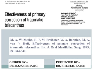 M. A. W. Merkx, H. P. M. Freihofer, W. A. Borstlap, M. A.
van "t Hoff. Effectiveness of primary correction of
traumatic telecanthus. Int. J. Oral Maxillofac. Surg. 1995;
24: 344-347.
PRESENTED BY –
DR. SHEETAL KAPSE
GUIDED BY –
DR. RAJASEKHAR G.
 