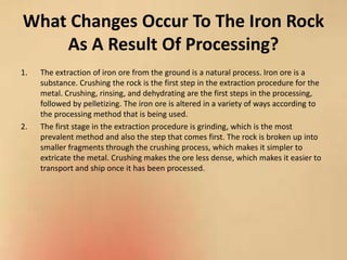 What Changes Occur To The Iron Rock
As A Result Of Processing?
1. The extraction of iron ore from the ground is a natural process. Iron ore is a
substance. Crushing the rock is the first step in the extraction procedure for the
metal. Crushing, rinsing, and dehydrating are the first steps in the processing,
followed by pelletizing. The iron ore is altered in a variety of ways according to
the processing method that is being used.
2. The first stage in the extraction procedure is grinding, which is the most
prevalent method and also the step that comes first. The rock is broken up into
smaller fragments through the crushing process, which makes it simpler to
extricate the metal. Crushing makes the ore less dense, which makes it easier to
transport and ship once it has been processed.
 