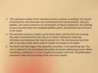 3. The subsequent phase of the extraction process is known as washing. The process
of washing the rock eliminates any contaminants that may be present. Clay, grit,
pebbles, and various elements are all examples of impure substances. The washing
process also eliminates the imbedded pebbles, grime, and particles that are found
in the metal.
4. The extraction process is broken up into three steps, and the third one is drying.
The water is extracted from the rock as it is dried. Cooling the metal also
eliminates any dampness that may be present in it. The rock becomes less thick
after it has been dried, which makes it simpler to transport and export.
5. The fourth and final stage in the separation procedure is the pelletizing step. The
rock is reduced in size and shaped into pellets during the pelletizing process. When
something is pelletized, it is much simpler to transport and send. The pelletization
procedure makes the processing of the rock much simpler.
 