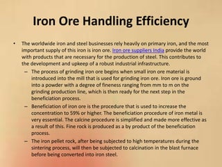 Iron Ore Handling Efficiency
• The worldwide iron and steel businesses rely heavily on primary iron, and the most
important supply of this iron is iron ore. Iron ore suppliers India provide the world
with products that are necessary for the production of steel. This contributes to
the development and upkeep of a robust industrial infrastructure.
– The process of grinding iron ore begins when small iron ore material is
introduced into the mill that is used for grinding iron ore. Iron ore is ground
into a powder with a degree of fineness ranging from mm to m on the
grinding production line, which is then ready for the next step in the
beneficiation process.
– Beneficiation of iron ore is the procedure that is used to increase the
concentration to 59% or higher. The beneficiation procedure of iron metal is
very essential. The calcine procedure is simplified and made more effective as
a result of this. Fine rock is produced as a by product of the beneficiation
process.
– The iron pellet rock, after being subjected to high temperatures during the
sintering process, will then be subjected to calcination in the blast furnace
before being converted into iron steel.
 