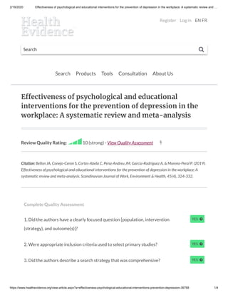 2/19/2020 Effectiveness of psychological and educational interventions for the prevention of depression in the workplace: A systematic review and …
https://www.healthevidence.org/view-article.aspx?a=effectiveness-psychological-educational-interventions-prevention-depression-36768 1/4
Search 
Search Products Tools Consultation About Us
E ectiveness of psychological and educational
interventions for the prevention of depression in the
workplace: A systematic review and meta-analysis
Review Quality Rating: 10 (strong) - View Quality Assessment 
Citation: Bellon JA, Conejo-Ceron S, Cortes-Abela C, Pena-Andreu JM, Garcia-Rodriguez A, & Moreno-Peral P. (2019).
Effectiveness of psychological and educational interventions for the prevention of depression in the workplace: A
systematic review and meta-analysis. Scandinavian Journal of Work, Environment & Health, 45(4), 324-332.
Complete Quality Assessment
1. Did the authors have a clearly focused question [population, intervention
(strategy), and outcome(s)]?
2. Were appropriate inclusion criteria used to select primary studies?
3. Did the authors describe a search strategy that was comprehensive?
Register Log in EN FR
 