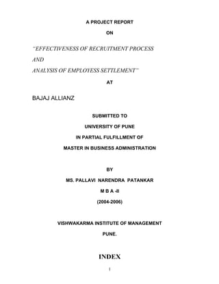 1
A PROJECT REPORT
ON
EFFECTIVENESS OF RECRUITMENT PROCESS
AND
ANALYSIS OF EMPLOYESS SETTLEMENT
AT
BAJAJ ALLIANZ
SUBMITTED TO
UNIVERSITY OF PUNE
IN PARTIAL FULFILLMENT OF
MASTER IN BUSINESS ADMINISTRATION
BY
MS. PALLAVI NARENDRA PATANKAR
M B A -II
(2004-2006)
VISHWAKARMA INSTITUTE OF MANAGEMENT
PUNE.
INDEX
 