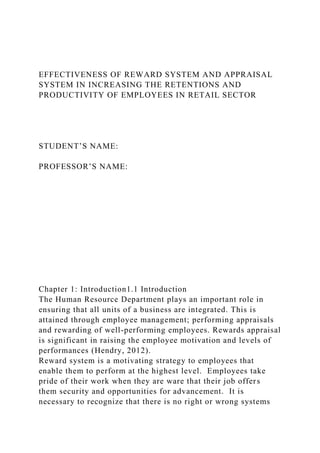 EFFECTIVENESS OF REWARD SYSTEM AND APPRAISAL
SYSTEM IN INCREASING THE RETENTIONS AND
PRODUCTIVITY OF EMPLOYEES IN RETAIL SECTOR
STUDENT’S NAME:
PROFESSOR’S NAME:
Chapter 1: Introduction1.1 Introduction
The Human Resource Department plays an important role in
ensuring that all units of a business are integrated. This is
attained through employee management; performing appraisals
and rewarding of well-performing employees. Rewards appraisal
is significant in raising the employee motivation and levels of
performances (Hendry, 2012).
Reward system is a motivating strategy to employees that
enable them to perform at the highest level. Employees take
pride of their work when they are ware that their job offers
them security and opportunities for advancement. It is
necessary to recognize that there is no right or wrong systems
 