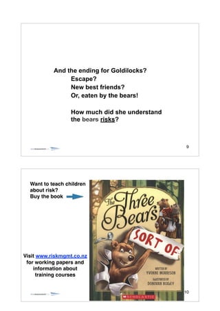 9
And the ending for Goldilocks?
Escape?
New best friends?
Or, eaten by the bears!
!
How much did she understand
the bears risks?
10
Visit www.riskmgmt.co.nz !
for working papers and !
information about !
training courses
Want to teach children
about risk? !
Buy the book
 