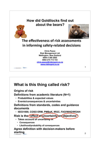 1
How did Goldilocks find out
about the bears?
Chris Peace!
Risk Management Ltd!
Wellington, New Zealand!
0064 4 389 2665!
0064 274 713 723!
chris.peace@riskmgmt.co.nz!
www.riskmgmt.co.nz
The	
  eﬀec'veness	
  of	
  risk	
  assessments	
  
in	
  informing	
  safety-­‐related	
  decisions
2
What is this thing called risk?
Origins of risk
Definitions from academic literature (N+1)
• Probabilities & expected values
• Events/consequences & uncertainties
Definitions from standards, codes and guidance
documents
• ISO31000, COSO ERM, PMBoK, IRGC, FAO/WHO/WOAH
Risk is the “effect of uncertainty on objectives”
• Takes account of uncertainty in
• Consequences
• Likelihood/probability of consequences
Agree definition with decision-makers before
starting
 