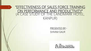 “EFFECTIVENESS OF SALES FORCE TRAINING
ON PERFORMANCE AND PRODUCTIVITY.”
(A CASE STUDY OF THE LANDMARK HOTEL,
KANPUR)
PRESENTED BY:-
SHIVAM GAUR
1
 