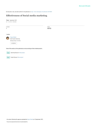 See discussions, stats, and author profiles for this publication at: https://www.researchgate.net/publication/335714818
Effectiveness of Social media marketing
Thesis · September 2019
DOI: 10.13140/RG.2.2.32848.46083
CITATION
1
READS
68,922
1 author:
Hasan Shahid
North South University
2 PUBLICATIONS 1 CITATION
Some of the authors of this publication are also working on these related projects:
Marketing Research View project
English Reseach View project
All content following this page was uploaded by Hasan Shahid on 10 September 2019.
The user has requested enhancement of the downloaded file.
 