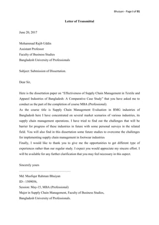 Bhuiyan - Page i of 91
Letter of Transmittal
June 20, 2017
Mohammad Rajib Uddin
Assistant Professor
Faculty of Business Studies
Bangladesh University of Professionals
Subject: Submission of Dissertation.
Dear Sir,
Here is the dissertation paper on “Effectiveness of Supply Chain Management in Textile and
Apparel Industries of Bangladesh: A Comparative Case Study” that you have asked me to
conduct as the part of the completion of course MBA (Professional).
As the course title is Supply Chain Management Evaluation in RMG industries of
Bangladesh here I have concentrated on several market scenarios of various industries, its
supply chain management operations. I have tried to find out the challenges that will be
barrier for progress of these industries in future with some personal surveys in the related
field. You will also find in this dissertation some future studies to overcome the challenges
for implementing supply chain management in footwear industries
Finally, I would like to thank you to give me the opportunities to get different type of
experiences rather than our regular study. I expect you would appreciate my sincere effort. I
will be available for any further clarification that you may feel necessary in this aspect.
Sincerely yours
…………………………………………
Md. Musfiqur Rahman Bhuiyan
ID - 1509056,
Session: May-15, MBA (Professional)
Major in Supply Chain Management, Faculty of Business Studies,
Bangladesh University of Professionals.
 