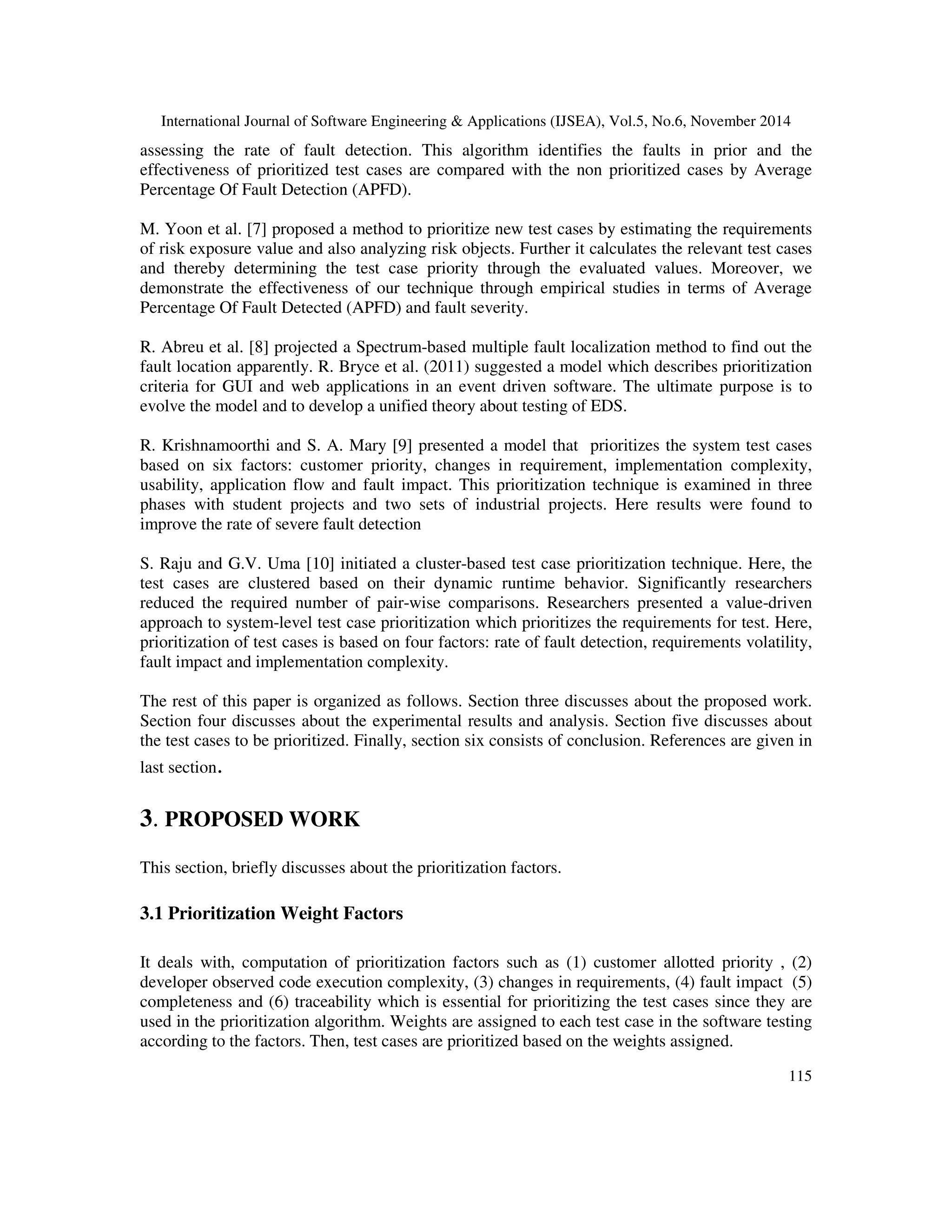 International Journal of Software Engineering & Applications (IJSEA), Vol.5, No.6, November 2014 
assessing the rate of fault detection. This algorithm identifies the faults in prior and the 
effectiveness of prioritized test cases are compared with the non prioritized cases by Average 
Percentage Of Fault Detection (APFD). 
M. Yoon et al. [7] proposed a method to prioritize new test cases by estimating the requirements 
of risk exposure value and also analyzing risk objects. Further it calculates the relevant test cases 
and thereby determining the test case priority through the evaluated values. Moreover, we 
demonstrate the effectiveness of our technique through empirical studies in terms of Average 
Percentage Of Fault Detected (APFD) and fault severity. 
R. Abreu et al. [8] projected a Spectrum-based multiple fault localization method to find out the 
fault location apparently. R. Bryce et al. (2011) suggested a model which describes prioritization 
criteria for GUI and web applications in an event driven software. The ultimate purpose is to 
evolve the model and to develop a unified theory about testing of EDS. 
R. Krishnamoorthi and S. A. Mary [9] presented a model that prioritizes the system test cases 
based on six factors: customer priority, changes in requirement, implementation complexity, 
usability, application flow and fault impact. This prioritization technique is examined in three 
phases with student projects and two sets of industrial projects. Here results were found to 
improve the rate of severe fault detection 
S. Raju and G.V. Uma [10] initiated a cluster-based test case prioritization technique. Here, the 
test cases are clustered based on their dynamic runtime behavior. Significantly researchers 
reduced the required number of pair-wise comparisons. Researchers presented a value-driven 
approach to system-level test case prioritization which prioritizes the requirements for test. Here, 
prioritization of test cases is based on four factors: rate of fault detection, requirements volatility, 
fault impact and implementation complexity. 
The rest of this paper is organized as follows. Section three discusses about the proposed work. 
Section four discusses about the experimental results and analysis. Section five discusses about 
the test cases to be prioritized. Finally, section six consists of conclusion. References are given in 
last section. 
115 
3. PROPOSED WORK 
This section, briefly discusses about the prioritization factors. 
3.1 Prioritization Weight Factors 
It deals with, computation of prioritization factors such as (1) customer allotted priority , (2) 
developer observed code execution complexity, (3) changes in requirements, (4) fault impact (5) 
completeness and (6) traceability which is essential for prioritizing the test cases since they are 
used in the prioritization algorithm. Weights are assigned to each test case in the software testing 
according to the factors. Then, test cases are prioritized based on the weights assigned. 
 