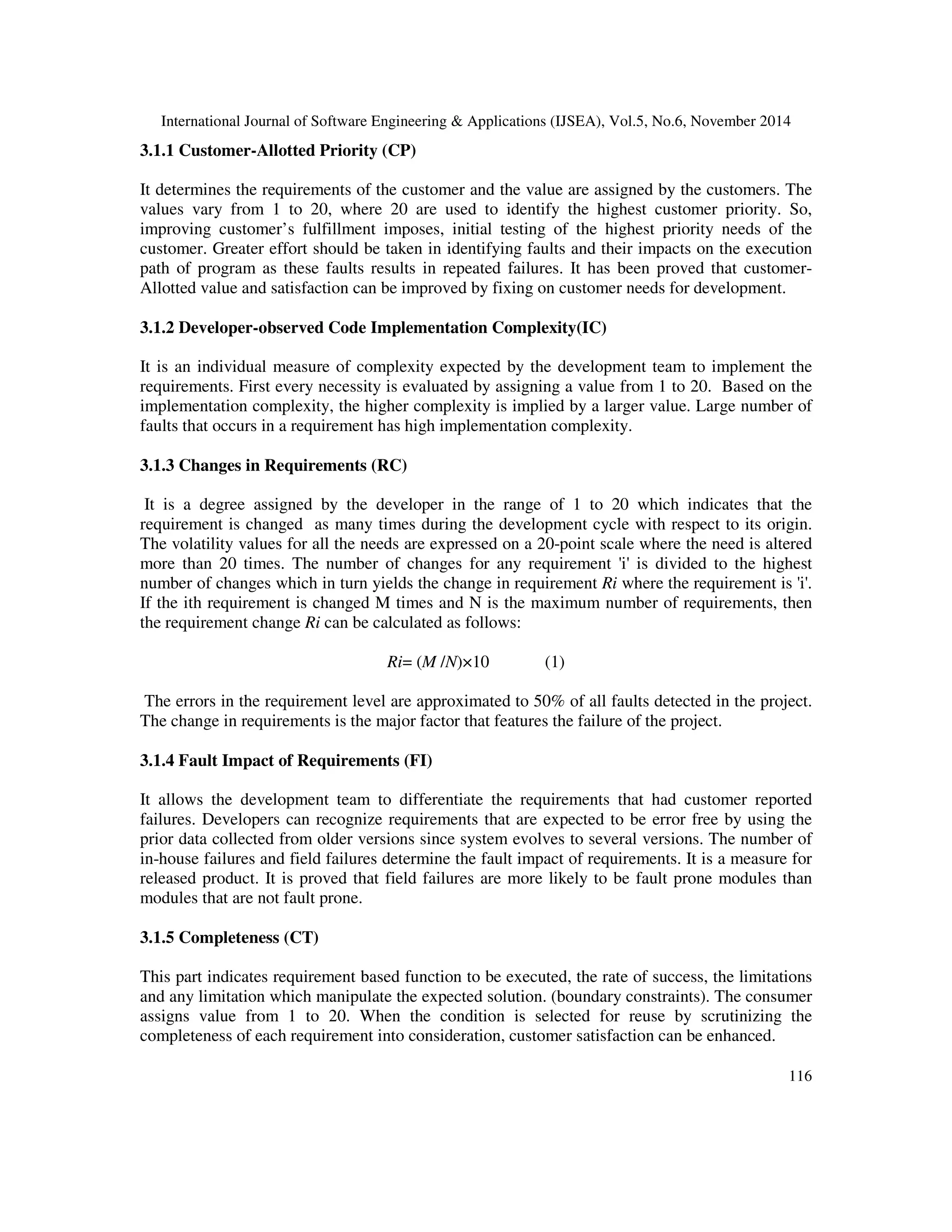 International Journal of Software Engineering & Applications (IJSEA), Vol.5, No.6, November 2014 
116 
3.1.1 Customer-Allotted Priority (CP) 
It determines the requirements of the customer and the value are assigned by the customers. The 
values vary from 1 to 20, where 20 are used to identify the highest customer priority. So, 
improving customer’s fulfillment imposes, initial testing of the highest priority needs of the 
customer. Greater effort should be taken in identifying faults and their impacts on the execution 
path of program as these faults results in repeated failures. It has been proved that customer- 
Allotted value and satisfaction can be improved by fixing on customer needs for development. 
3.1.2 Developer-observed Code Implementation Complexity(IC) 
It is an individual measure of complexity expected by the development team to implement the 
requirements. First every necessity is evaluated by assigning a value from 1 to 20. Based on the 
implementation complexity, the higher complexity is implied by a larger value. Large number of 
faults that occurs in a requirement has high implementation complexity. 
3.1.3 Changes in Requirements (RC) 
It is a degree assigned by the developer in the range of 1 to 20 which indicates that the 
requirement is changed as many times during the development cycle with respect to its origin. 
The volatility values for all the needs are expressed on a 20-point scale where the need is altered 
more than 20 times. The number of changes for any requirement 'i' is divided to the highest 
number of changes which in turn yields the change in requirement Ri where the requirement is 'i'. 
If the ith requirement is changed M times and N is the maximum number of requirements, then 
the requirement change Ri can be calculated as follows: 
Ri= (M /N)×10 (1) 
The errors in the requirement level are approximated to 50% of all faults detected in the project. 
The change in requirements is the major factor that features the failure of the project. 
3.1.4 Fault Impact of Requirements (FI) 
It allows the development team to differentiate the requirements that had customer reported 
failures. Developers can recognize requirements that are expected to be error free by using the 
prior data collected from older versions since system evolves to several versions. The number of 
in-house failures and field failures determine the fault impact of requirements. It is a measure for 
released product. It is proved that field failures are more likely to be fault prone modules than 
modules that are not fault prone. 
3.1.5 Completeness (CT) 
This part indicates requirement based function to be executed, the rate of success, the limitations 
and any limitation which manipulate the expected solution. (boundary constraints). The consumer 
assigns value from 1 to 20. When the condition is selected for reuse by scrutinizing the 
completeness of each requirement into consideration, customer satisfaction can be enhanced. 
 
