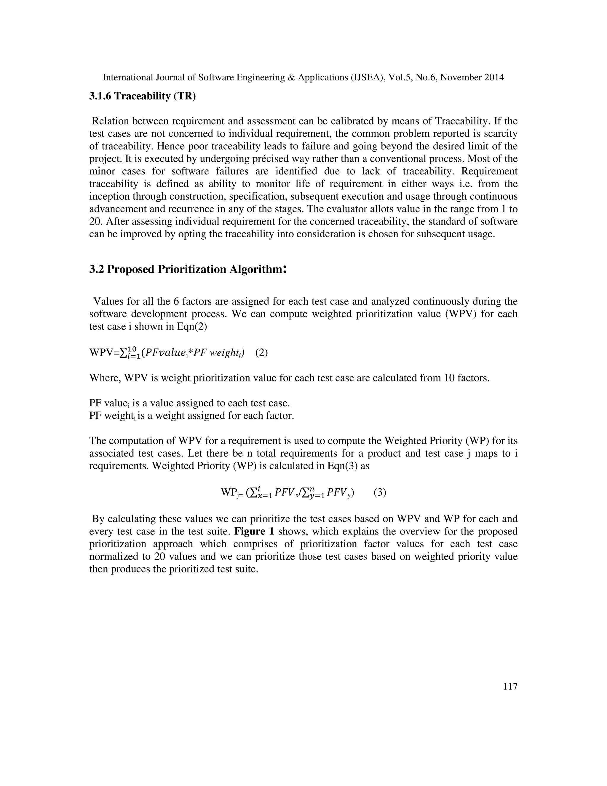 International Journal of Software Engineering & Applications (IJSEA), Vol.5, No.6, November 2014 
117 
3.1.6 Traceability (TR) 
Relation between requirement and assessment can be calibrated by means of Traceability. If the 
test cases are not concerned to individual requirement, the common problem reported is scarcity 
of traceability. Hence poor traceability leads to failure and going beyond the desired limit of the 
project. It is executed by undergoing précised way rather than a conventional process. Most of the 
minor cases for software failures are identified due to lack of traceability. Requirement 
traceability is defined as ability to monitor life of requirement in either ways i.e. from the 
inception through construction, specification, subsequent execution and usage through continuous 
advancement and recurrence in any of the stages. The evaluator allots value in the range from 1 to 
20. After assessing individual requirement for the concerned traceability, the standard of software 
can be improved by opting the traceability into consideration is chosen for subsequent usage. 
3.2 Proposed Prioritization Algorithm: 
Values for all the 6 factors are assigned for each test case and analyzed continuously during the 
software development process. We can compute weighted prioritization value (WPV) for each 
test case i shown in Eqn(2) 
WPV= 