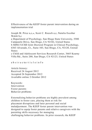 Effectiveness of the KEEP foster parent intervention during an
implementation trial
Joseph M. Price a,c,⁎, Scott C. Roesch a,c, Natalia Escobar
Walsh b,c
a Department of Psychology, San Diego State University, 5500
Campanile Drive, San Diego, CA 92182, United States
b SDSU/UCSD Joint Doctoral Program in Clinical Psychology,
6363 Alvarado, Ct., Suite 103, San Diego, CA, 92120, United
States
c Child and Adolescent Services Research Center, 3665 Kearny
Villa Rd., Suite 200, San Diego, CA 92123, United States
a b s t r a c ta r t i c l e i n f o
Article history:
Received 24 August 2012
Accepted 26 September 2012
Available online 2 October 2012
Keywords:
Intervention
Foster parents
Behavior problems
Externalizing behavior problems are highly prevalent among
children in foster care, placing them at risk for
placement disruptions and later personal and social
maladjustment. The KEEP foster parent intervention was
designed to equip foster parents and relative caregivers with the
parenting skills necessary for managing
challenging behavior problems. In prior research, the KEEP
 