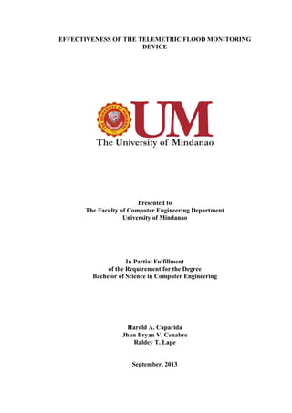 EFFECTIVENESS OF THE TELEMETRIC FLOOD MONITORING
DEVICE
Presented to
The Faculty of Computer Engineering Department
University of Mindanao
In Partial Fulfillment
of the Requirement for the Degree
Bachelor of Science in Computer Engineering
Harold A. Caparida
Jhun Bryan V. Cenabre
Raldey T. Lape
September, 2013
 