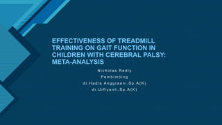 Click to edit Master title style
1
EFFECTIVENESS OF TREADMILL
TRAINING ON GAIT FUNCTION IN
CHILDREN WITH CEREBRAL PALSY:
META-ANALYSIS
N i c h o l a s R e d l y
P e m b i m b i n g
d r. H a d i a A n g g r a e n i , S p . A ( K )
d r. U r f i y a n t i , S p . A ( K )
 
