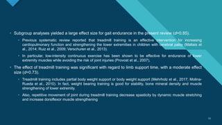 Click to edit Master title style
13
13
• Subgroup analyses yielded a large effect size for gait endurance in the present review (d=0.85).
• Previous systematic review reported that treadmill training is an effective intervention for increasing
cardiopulmonary function and strengthening the lower extremities in children with cerebral palsy (Maltais et
al., 2014; Ruiz et al., 2009; Verschuren et al., 2013).
• In particular, low-intensity continuous exercise has been shown to be effective for endurance of lower
extremity muscles while avoiding the risk of joint injuries (Provost et al., 2007),
• The effect of treadmill training was significant with regard to limb support time, with a moderate effect
size (d=0.73).
• Treadmill training includes partial body weight support or body weight support (Mehrholz et al., 2017; Molina-
Rueda et al., 2010). In fact, weight bearing training is good for stability, bone mineral density and muscle
strengthening of lower extremity.
• Also, repetitive movement of joint during treadmill training decrease spasticity by dynamic muscle stretching
and increase dorsiflexor muscle strengthening
 