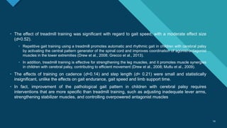 Click to edit Master title style
14
14
• The effect of treadmill training was significant with regard to gait speed, with a moderate effect size
(d=0.52).
• Repetitive gait training using a treadmill promotes automatic and rhythmic gait in children with cerebral palsy
by activating the central pattern generator of the spinal cord and improves coordination of agonist-antagonist
muscles in the lower extremities (Drew et al., 2008; Grecco et al., 2013).
• In addition, treadmill training is effective for strengthening the leg muscles, and it promotes muscle synergies
in children with cerebral palsy, contributing to efficient movement (Drew et al., 2008; Mutlu et al., 2009).
• The effects of training on cadence (d=0.14) and step length (d= 0.21) were small and statistically
insignificant, unlike the effects on gait endurance, gait speed and limb support time.
• In fact, improvement of the pathological gait pattern in children with cerebral palsy requires
interventions that are more specific than treadmill training, such as adjusting inadequate lever arms,
strengthening stabilizer muscles, and controlling overpowered antagonist muscles
 