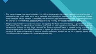 Click to edit Master title style
15
15
• The present review has some limitations. It is difficult to generalize the results owing to the small number of
included studies. Also, there are a lot of variables that indicate gait function. But this review not included
many variables for gait function. Additionally, the review included relatively old studies, suggesting the need
for a review of recent studies, especially those involving recently developed measures of gait function.
• The present systematic review and meta-analysis are regarding the effects of treadmill training on gait function in children
with cerebral palsy. The effects of gait endurance, gait speed and limb support time were effective, but have clinically
insufficient on cadence and step length. However, the observed significant effect of treadmill training on overall gait
function suggests that it is an effective intervention to improve gait function in children with cerebral palsy. Therefore, the
results of this review are expected to serve as important therapeutic evidence for the use of treadmill training as a
community and clinical intervention in children with cerebral palsy.
 