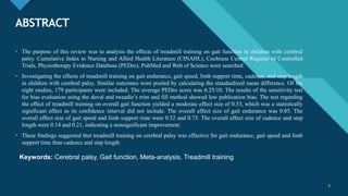 Click to edit Master title style
2
ABSTRACT
• The purpose of this review was to analysis the effects of treadmill training on gait function in children with cerebral
palsy. Cumulative Index to Nursing and Allied Health Literature (CINAHL), Cochrane Central Register of Controlled
Trials, Physiotherapy Evidence Database (PEDro), PubMed and Web of Science were searched.
• Investigating the effects of treadmill training on gait endurance, gait speed, limb support time, cadence, and step length
in children with cerebral palsy. Similar outcomes were pooled by calculating the standardized mean difference. Of the
eight studies, 179 participants were included. The average PEDro score was 6.25/10. The results of the sensitivity test
for bias evaluation using the duval and tweedie’s trim and fill method showed low publication bias. The test regarding
the effect of treadmill training on overall gait function yielded a moderate effect size of 0.53, which was a statistically
significant effect as its confidence interval did not include. The overall effect size of gait endurance was 0.85. The
overall effect size of gait speed and limb support time were 0.52 and 0.73. The overall effect size of cadence and step
length were 0.14 and 0.21, indicating a nonsignificant improvement.
• These findings suggested that treadmill training on cerebral palsy was effective for gait endurance, gait speed and limb
support time than cadence and step length.
2
Keywords: Cerebral palsy, Gait function, Meta-analysis, Treadmill training
 