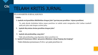 Click to edit Master title style
21
TELAAH KRITIS JURNAL
TELAAH KRITIS JURNAL KHUSUS
Validity
1. Apakah awal penelitian didefinisikan dengan jelas? (pertanyaan penelitian / tujuan penelitian)
Ya, pada abstrak disebutkan bahwa tujuan penelitian ini adalah untuk menganalisa efek Latihan treadmill
pada pola jalan anak dengan cerebral palsy
2. Apakah dinyatakan desian penelitian dengan jelas?
tidak
3. Apakah ada pembanding yang jelas?
Tidak ada pembanding yang digunakan dalam penelitian ini.
4. Apakah Pemantauan (follow up) pasien dilakukan cukup Panjang dan lengkap?
Tidak dilakukan pemantauan (Follow up) pada penelitian ini
 