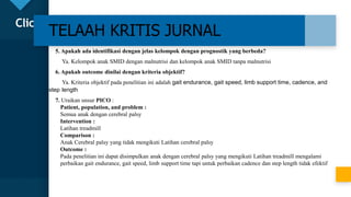 Click to edit Master title style
22
TELAAH KRITIS JURNAL
5. Apakah ada identifikasi dengan jelas kelompok dengan prognostik yang berbeda?
Ya. Kelompok anak SMID dengan malnutrisi dan kelompok anak SMID tanpa malnutrisi
6. Apakah outcome dinilai dengan kriteria objektif?
Ya. Kriteria objektif pada penelitian ini adalah gait endurance, gait speed, limb support time, cadence, and
step length
7. Uraikan unsur PICO :
Patient, population, and problem :
Semua anak dengan cerebral palsy
Intervention :
Latihan treadmill
Comparison :
Anak Cerebral palsy yang tidak mengikuti Latihan cerebral palsy
Outcome :
Pada penelitian ini dapat disimpulkan anak dengan cerebral palsy yang mengikuti Latihan treadmill mengalami
perbaikan gait endurance, gait speed, limb support time tapi untuk perbaikan cadence dan step length tidak efektif
 