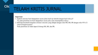 Click to edit Master title style
23
TELAAH KRITIS JURNAL
Important
1. Apakah outcome hasil dipaparkan secara jelas( hasil uji statistik dengan hasil nilai p)?
Ya, pada penelitian ini hasil dipaparkan secara jelas serta menampilkan nilai p
2. Seberapa besarkah ketepatan estimasi outcome yang didapat dengan nilai OR, RR, PR dengan nilai 95% CI
(interval kepercayaan)?
Pada penelitian ini tidak dapat di hitung OR, RR, dan PR.
 