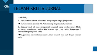 Click to edit Master title style
24
TELAAH KRITIS JURNAL
24
Aplicability
1. Apakah karakteristik pasien kita mirip dengan subjek yang diteliti?
 Ya, karakteristik pasien di RS.Wahidin mirip dengan subjek penelitian.
2. Apakah bukti ini akan mempunyai pengaruh yang penting secara klinis
terhadap kesembuhan pasien kita tentang apa yang telah ditawarkan /
diberikan kepada pasien kita?
Ya, penelitian ini memberikan saran Latihan treadmill pada anak dengan cerebral
palsy
 