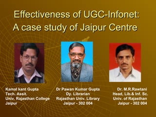 Effectiveness of UGC-Infonet:
   A case study of Jaipur Centre




Kamal kant Gupta          Dr Pawan Kumar Gupta        Dr. M.R.Rawtani
Tech. Assit.                   Dy. Librarian        Head, Lib.& Inf. Sc.
Univ. Rajasthan College   Rajasthan Univ. Library   Univ. of Rajasthan
Jaipur                        Jaipur - 302 004        Jaipur - 302 004
 