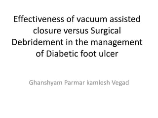 Effectiveness of vacuum assisted
closure versus Surgical
Debridement in the management
of Diabetic foot ulcer
Ghanshyam Parmar kamlesh Vegad
 