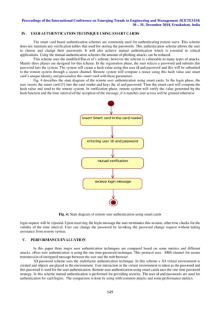 Proceedings of the International Conference on Emerging Trends in Engineering and Management (ICETEM14)
30 – 31, December 2014, Ernakulam, India
145
IV. USER AUTHENTICATION TECHNIQUE USING SMART CARDS
The smart card based authentication schemes are commonly used for authenticating remote users. This scheme
does not maintain any verification tables that used for storing the passwords. This authentication scheme allows the user
to choose and change their passwords. It will also achieve mutual authentication which is essential in critical
applications. Using the mutual authentication schemes the amount of phishing attacks can be reduced.
This scheme uses the modified Das et al’s scheme; however the scheme is vulnerable to many types of attacks.
Mainly three phases are designed for this scheme. In the registration phase, the user selects a password and submits this
password into the system. The system will create a hash value using this user id and password and this will be submitted
to the remote system through a secure channel. Remote system will compute a nonce using this hash value and smart
card’s unique identity and personalize this smart card with these parameters.
Fig. 4 describes the state diagram of the remote user authentication using smart cards. In the login phase, the
user inserts the smart card [5] into the card reader and keys the id and password. Then the smart card will compute the
hash value and send to the remote system. In verification phase, remote system will verify the value generated by the
hash function and the time interval of the reception of the message, if it matches user access will be granted otherwise
Fig. 4: State diagram of remote user authentication using smart cards
login request will be rejected. Upon receiving the login message the user terminates this session, otherwise checks for the
validity of the time interval. User can change the password by invoking the password change request without taking
assistance from remote system.
V. PERFORMANCE EVALUATION
In this paper three major user authentication techniques are compared based on some metrics and different
attacks. oPass user authentication is using the one time password technique. This protocol uses SMS channel for secure
transmission of encrypted message between the user and the web browser.
3D password scheme uses the multifactor authentication technique. In this scheme a 3D virtual environment is
created and objects are placed in the environment. User interaction in the virtual environment is taken as the password and
this password is used for the user authentication. Remote user authentication using smart cards uses the one time password
strategy. In this scheme mutual authentication is performed for providing security. The user id and passwords are used for
authentication for each logins. The comparison is done by using with common attacks and some performance metrics.
Insert Smart card in the card reader
entering user ID and password
mutual verification
recieve login message
 