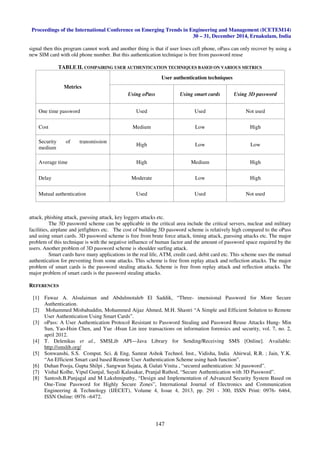 Proceedings of the International Conference on Emerging Trends in Engineering and Management (ICETEM14)
30 – 31, December 2014, Ernakulam, India
147
signal then this program cannot work and another thing is that if user loses cell phone, oPass can only recover by using a
new SIM card with old phone number. But this authentication technique is free from password reuse
TABLE II. COMPAIRING USER AUTHENTICATION TECHNIQUES BASED ON VARIOUS METRICS
Metrics
User authentication techniques
Using oPass Using smart cards Using 3D password
One time password Used Used Not used
Cost Medium Low High
Security of transmission
medium
High Low Low
Average time High Medium High
Delay Moderate Low High
Mutual authentication Used Used Not used
attack, phishing attack, guessing attack, key loggers attacks etc.
The 3D password scheme can be applicable in the critical area include the critical servers, nuclear and military
facilities, airplane and jetfighters etc. The cost of building 3D password scheme is relatively high compared to the oPass
and using smart cards. 3D password scheme is free from brute force attack, timing attack, guessing attacks etc. The major
problem of this technique is with the negative influence of human factor and the amount of password space required by the
users. Another problem of 3D password scheme is shoulder surfing attack.
Smart cards have many applications in the real life, ATM, credit card, debit card etc. This scheme uses the mutual
authentication for preventing from some attacks. This scheme is free from replay attack and reflection attacks. The major
problem of smart cards is the password stealing attacks. Scheme is free from replay attack and reflection attacks. The
major problem of smart cards is the password stealing attacks.
REFERENCES
[1] Fawaz A. Alsulaiman and Abdulmotaleb El Saddik, “Three- imensional Password for More Secure
Authentication.
[2] Mohammed Misbahuddin, Mohammed Aijaz Ahmed, M.H. Shastri “A Simple and Efficient Solution to Remote
User Authentication Using Smart Cards”.
[3] oPass: A User Authentication Protocol Resistant to Password Stealing and Password Reuse Attacks Hung- Min
Sun, Yao-Hsin Chen, and Yue -Hsun Lin ieee transactions on information forensics and security, vol. 7, no. 2,
april 2012.
[4] T. Delenikas et al., SMSLib API—Java Library for Sending/Receiving SMS [Online]. Available:
http://smslib.org/
[5] Sonwanshi, S.S. Comput. Sci. & Eng, Samrat Ashok Technol. Inst., Vidisha, India Ahirwal, R.R. ; Jain, Y.K.
“An Efficient Smart card based Remote User Authentication Scheme using hash function”.
[6] Duhan Pooja, Gupta Shilpi , Sangwan Sujata, & Gulati Vinita , “secured authentication: 3d password”.
[7] Vishal Kolhe, Vipul Gunjal, Sayali Kalasakar, Pranjal Rathod, “Secure Authentication with 3D Password”.
[8] Santosh.B.Panjagal and M Lakshmipathy, “Design and Implementation of Advanced Security System Based on
One-Time Password for Highly Secure Zones”, International Journal of Electronics and Communication
Engineering & Technology (IJECET), Volume 4, Issue 4, 2013, pp. 291 - 300, ISSN Print: 0976- 6464,
ISSN Online: 0976 –6472.
 