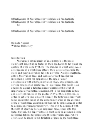 Effectiveness of Workplace Environment on Productivity
Effectiveness of Workplace Environment on Productivity
12
Effectiveness of Workplace Environment on Productivity
Humadi Nussair
Webster University
Introduction
Workplace environment of an employee is the most
significant contributing factor in their productivity level and the
quality of work done by them. The manner in which employees
are engaged in a workplace affects their desire of learning the
skills and their motivation level to perform (Antonsson&Hasle,
2015). Motivation level and skills afterward become the
influencing factor for output rate, the rate of error,
collaboration with others, innovation level, absenteeism, and
service length of an employee. In this regard, this paper is an
attempt to gather a detailed understanding of the level of
importance of workplace environment in the corporate culture
and its effectiveness on the productivity of the employees. In
order to achieve this aim of the paper, the following paper will
focus on identification of the opportunity areas in the existing
scene of workplace environment that can be improvised in order
to achieve increased productivity. This will be achieved with
the help of studying various empirical researchers into this
field. Further, the paper will also emphasize on providing some
recommendations for improving the opportunity areas where
efforts can be made in the direction of making the workplace
 