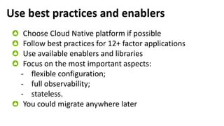 Use best practices and enablers
Choose Cloud Native platform if possible
Follow best practices for 12+ factor applications
Use available enablers and libraries
Focus on the most important aspects:
- flexible configuration;
- full observability;
- stateless.
You could migrate anywhere later
 