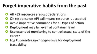 Forget imperative habits from the past
All K8S resources are just declarations
OK response on API call means resource is accepted
Avoid imperative commands for all types of action
Deployment may fail even at container level
Use extended monitoring to control actual state of the
cluster
Log kubernetes.io/change-cause for deployment
traceability
 