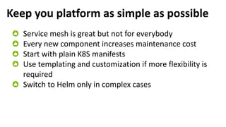 Keep you platform as simple as possible
Service mesh is great but not for everybody
Every new component increases maintenance cost
Start with plain K8S manifests
Use templating and customization if more flexibility is
required
Switch to Helm only in complex cases
 