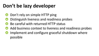 Don’t be lazy developer
Don’t rely on simple HTTP ping
Distinguish liveness and readiness probes
Be careful with returned HTTP status
Add business context to liveness and readiness probes
Implement and configure graceful shutdown where
possible
 