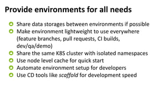 Provide environments for all needs
Share data storages between environments if possible
Make environment lightweight to use everywhere
(feature branches, pull requests, CI builds,
dev/qa/demo)
Share the same K8S cluster with isolated namespaces
Use node level cache for quick start
Automate environment setup for developers
Use CD tools like scaffold for development speed
 