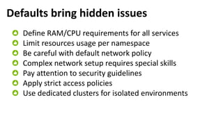 Defaults bring hidden issues
Define RAM/CPU requirements for all services
Limit resources usage per namespace
Be careful with default network policy
Complex network setup requires special skills
Pay attention to security guidelines
Apply strict access policies
Use dedicated clusters for isolated environments
 